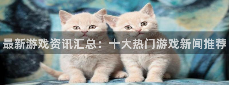 蓝冠娱乐2首页登录：最新游戏资讯汇总：十大热门游戏新闻推荐