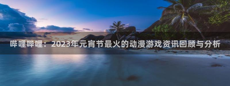 蓝冠娱乐登录：哔哩哔哩：2023年元宵节最火的动漫游戏资讯回
